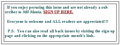 Text Box:   If you enjoy perusing this issue and are not already a subscriber to Mil Mania, SIGN UP HERE.   Everyone is welcome and ALL readers are appreciated!!!     P.S.  You can also read all back issues by visiting the sign-up page and clicking on the appropriate month’s link.  