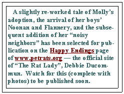 Text Box:    A slightly re-worked tale of Molly’s adoption, the arrival of her boys’ Noonan and Flannery, and the subsequent addition of her “noisy neighbors” has been selected for publication on the Happy Endings page of www.petrats.org — the official site of “The Rat Lady”, Debbie Ducommun.  Watch for this (complete with photos) to be published soon.