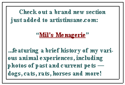 Text Box: Check out a brand new section                       
  just added to artistinsane.com:“Mil’s Menagerie”...featuring a brief history of my various animal experiences, including photos of past and current pets — dogs, cats, rats, horses and more!