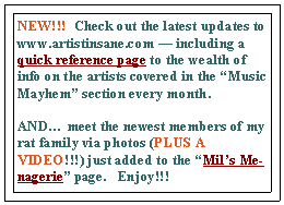 Text Box: NEW!!!  Check out the latest updates to www.artistinsane.com — including a quick reference page to the wealth of info on the artists covered in the “Music Mayhem” section every month.   
AND… meet the newest members of my rat family via photos (PLUS A VIDEO!!!) just added to the “Mil’s Menagerie” page.   Enjoy!!!